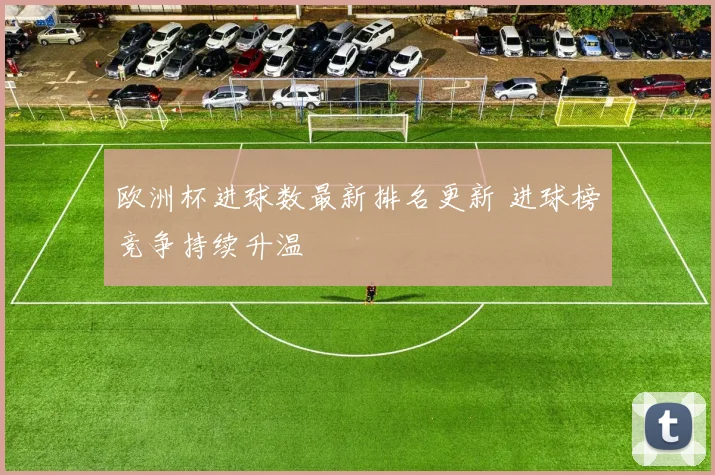 欧洲杯进球数最新排名更新 进球榜竞争持续升温