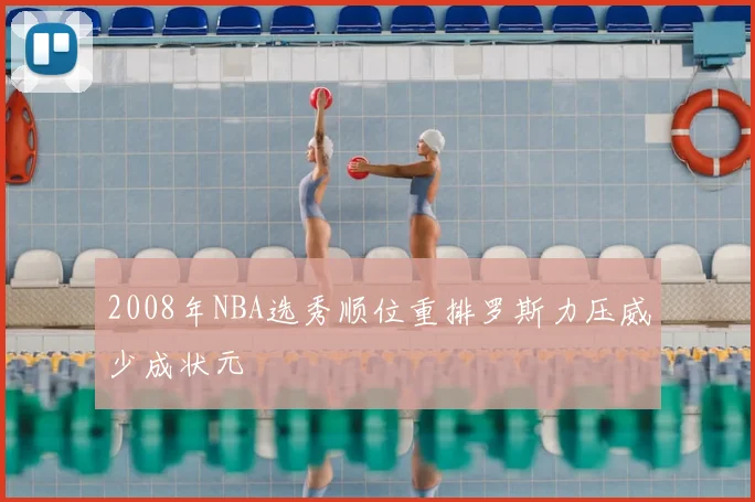2008年NBA选秀顺位重排罗斯力压威少成状元