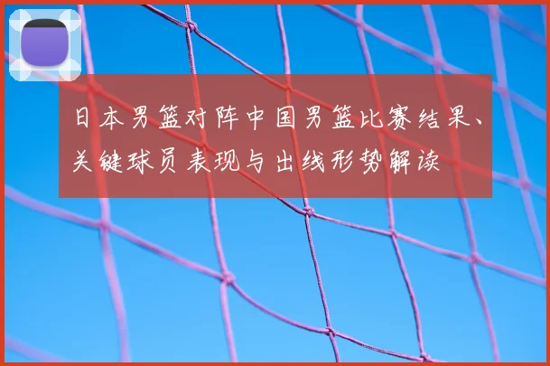 日本男篮对阵中国男篮比赛结果、关键球员表现与出线形势解读