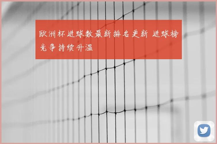 欧洲杯进球数最新排名更新 进球榜竞争持续升温