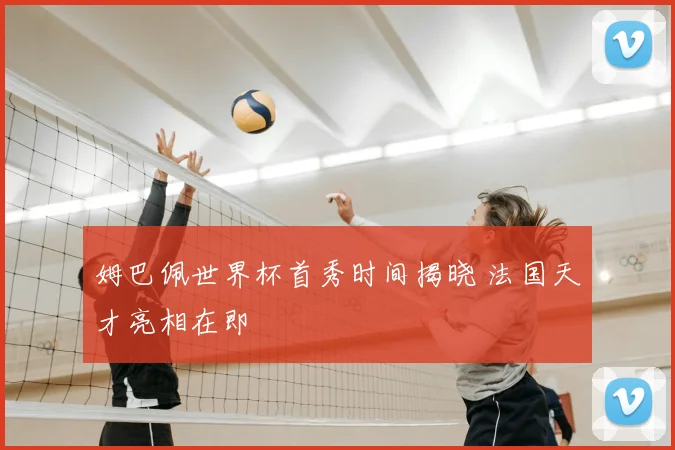 姆巴佩世界杯首秀时间揭晓 法国天才亮相在即