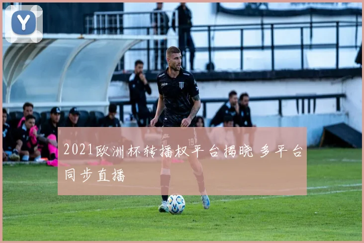 2021欧洲杯转播权平台揭晓 多平台同步直播