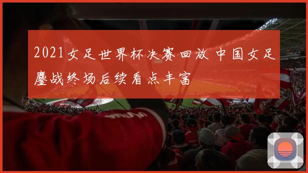 2021女足世界杯决赛回放 中国女足鏖战终场后续看点丰富