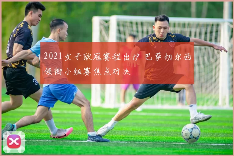 2021女子欧冠赛程出炉 巴萨切尔西领衔小组赛焦点对决