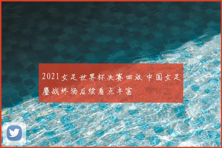2021女足世界杯决赛回放 中国女足鏖战终场后续看点丰富