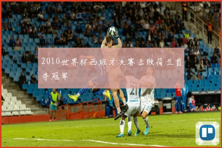 2010世界杯西班牙决赛击败荷兰首夺冠军