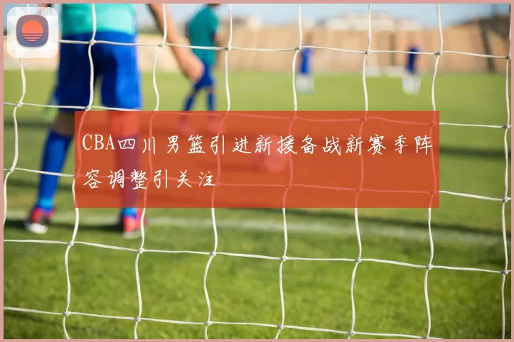 CBA四川男篮引进新援备战新赛季阵容调整引关注
