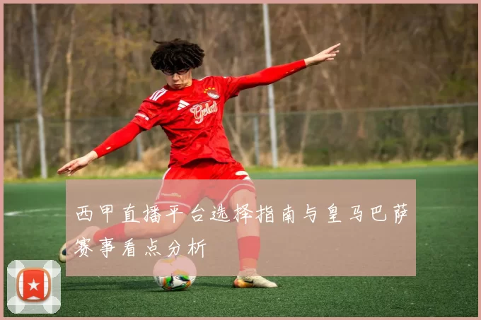西甲直播平台选择指南与皇马巴萨赛事看点分析
