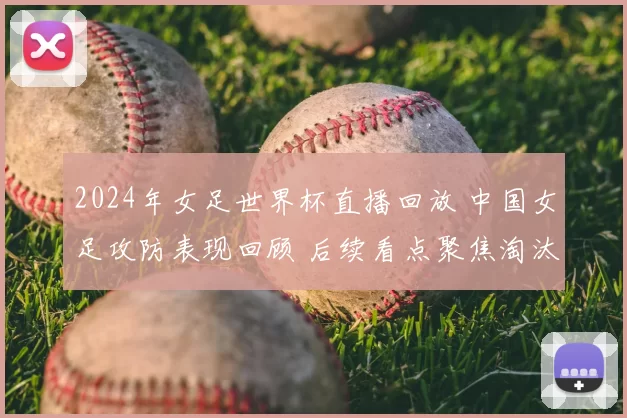 2024年女足世界杯直播回放 中国女足攻防表现回顾 后续看点聚焦淘汰赛争夺