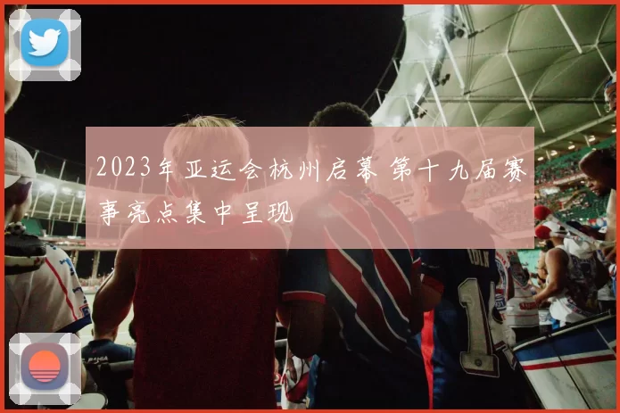 2023年亚运会杭州启幕 第十九届赛事亮点集中呈现