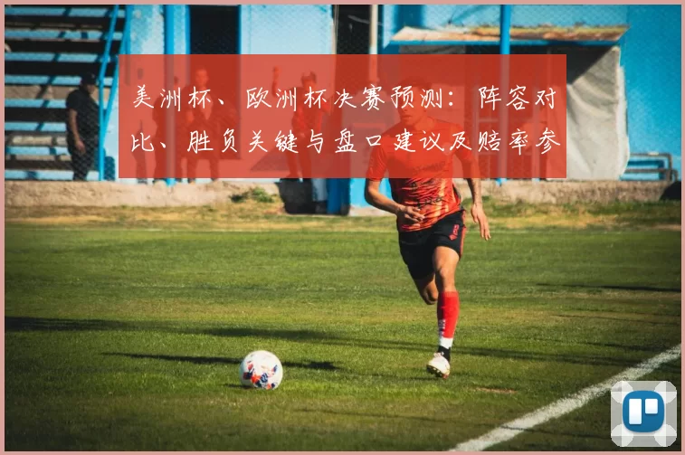 美洲杯、欧洲杯决赛预测：阵容对比、胜负关键与盘口建议及赔率参考